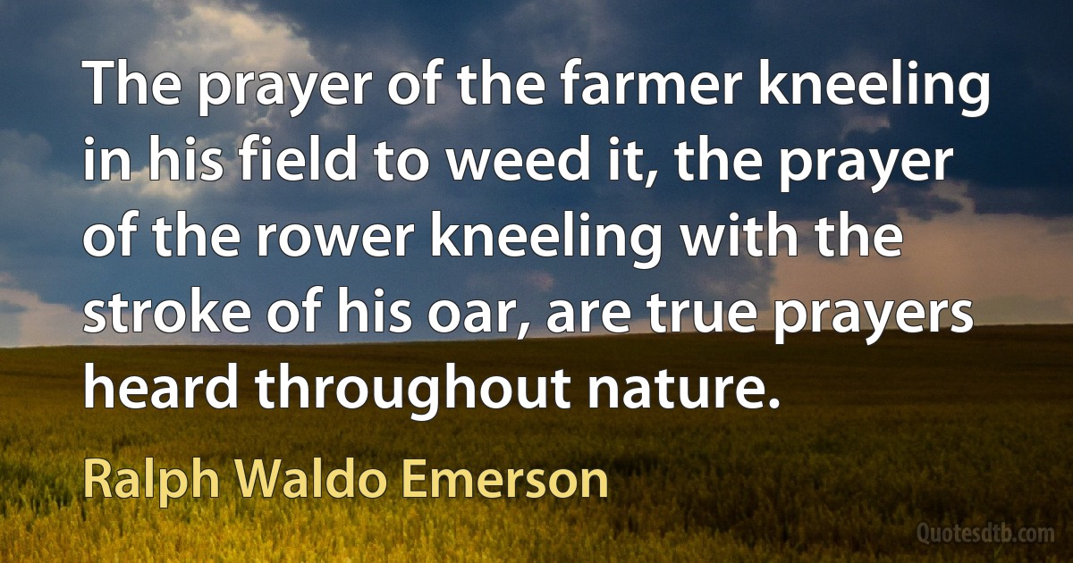 The prayer of the farmer kneeling in his field to weed it, the prayer of the rower kneeling with the stroke of his oar, are true prayers heard throughout nature. (Ralph Waldo Emerson)