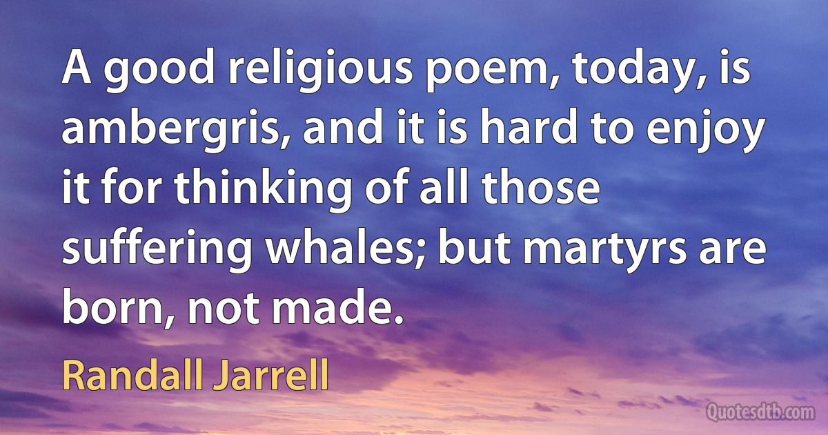 A good religious poem, today, is ambergris, and it is hard to enjoy it for thinking of all those suffering whales; but martyrs are born, not made. (Randall Jarrell)