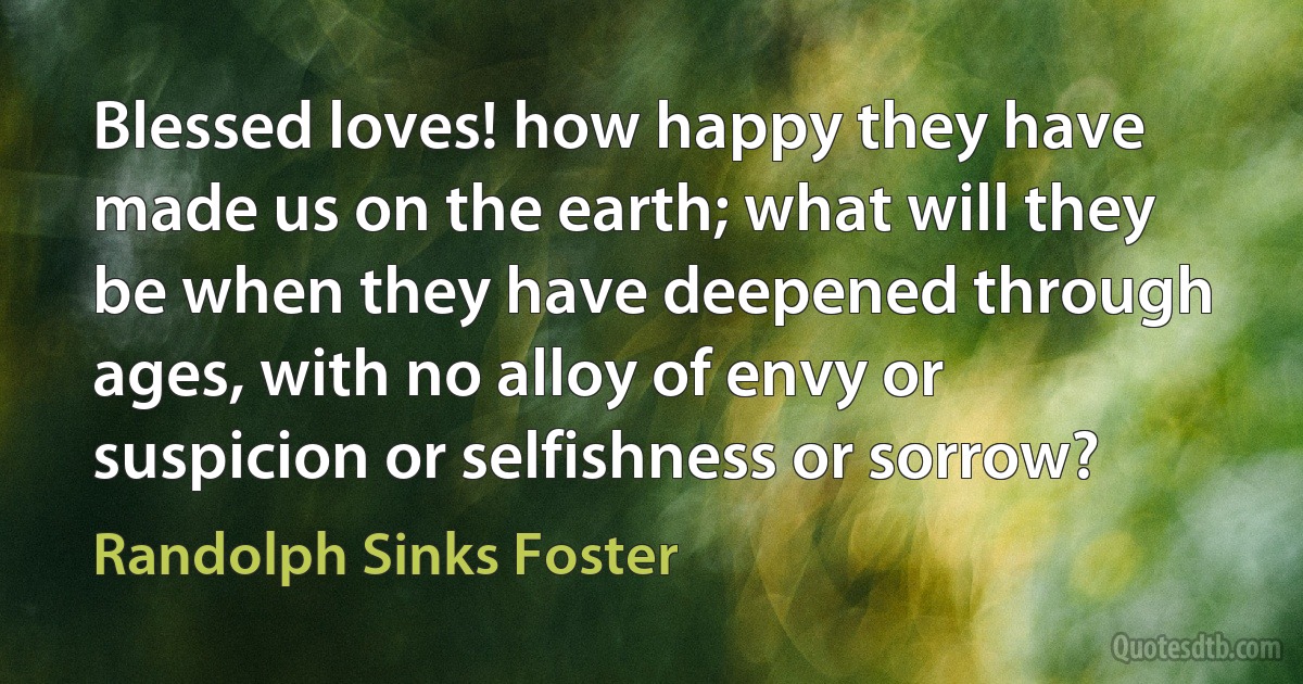 Blessed loves! how happy they have made us on the earth; what will they be when they have deepened through ages, with no alloy of envy or suspicion or selfishness or sorrow? (Randolph Sinks Foster)