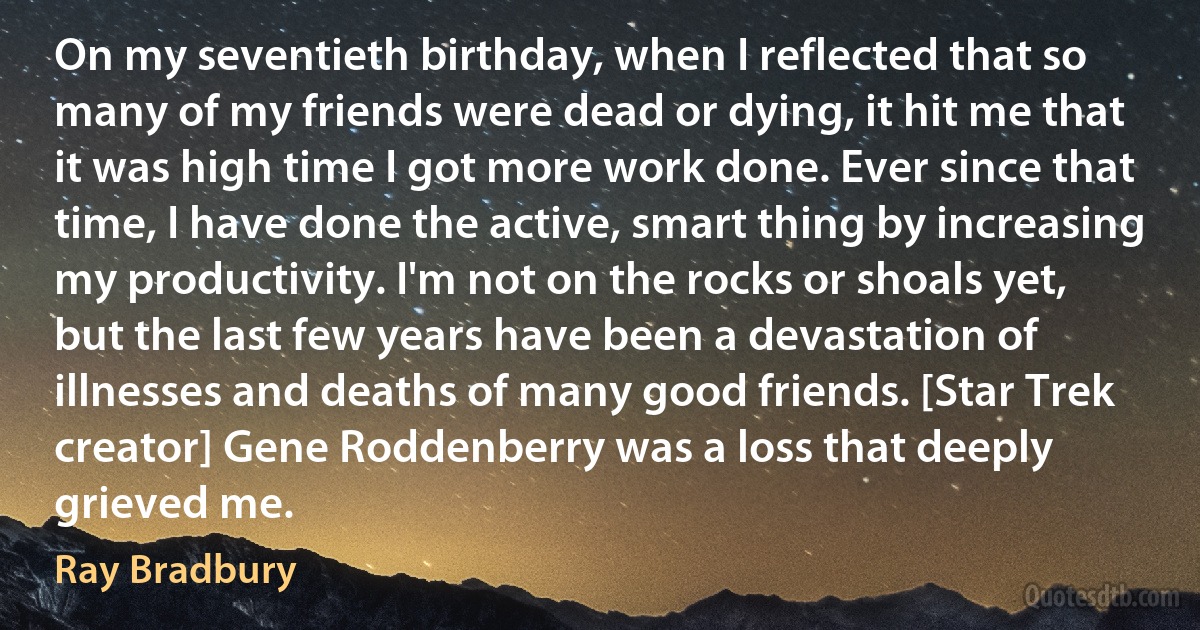 On my seventieth birthday, when I reflected that so many of my friends were dead or dying, it hit me that it was high time I got more work done. Ever since that time, I have done the active, smart thing by increasing my productivity. I'm not on the rocks or shoals yet, but the last few years have been a devastation of illnesses and deaths of many good friends. [Star Trek creator] Gene Roddenberry was a loss that deeply grieved me. (Ray Bradbury)