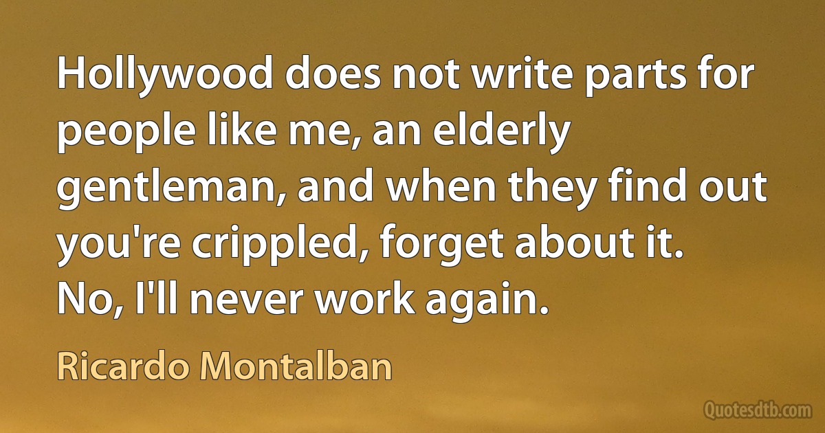 Hollywood does not write parts for people like me, an elderly gentleman, and when they find out you're crippled, forget about it. No, I'll never work again. (Ricardo Montalban)