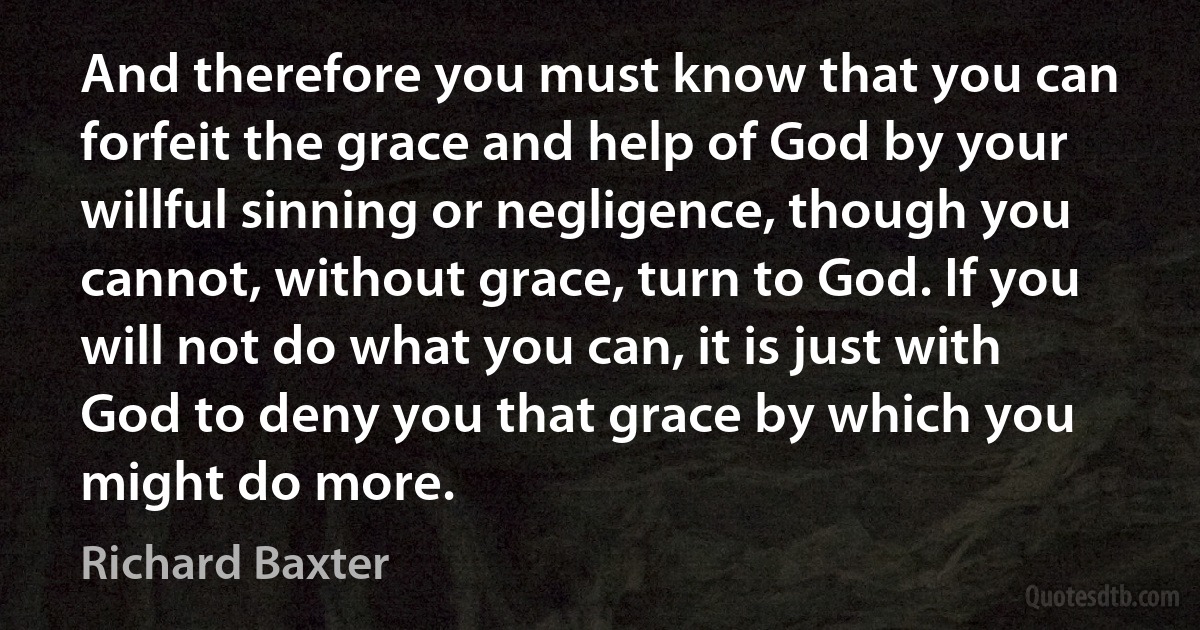 And therefore you must know that you can forfeit the grace and help of God by your willful sinning or negligence, though you cannot, without grace, turn to God. If you will not do what you can, it is just with God to deny you that grace by which you might do more. (Richard Baxter)