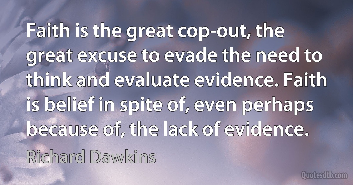 Faith is the great cop-out, the great excuse to evade the need to think and evaluate evidence. Faith is belief in spite of, even perhaps because of, the lack of evidence. (Richard Dawkins)