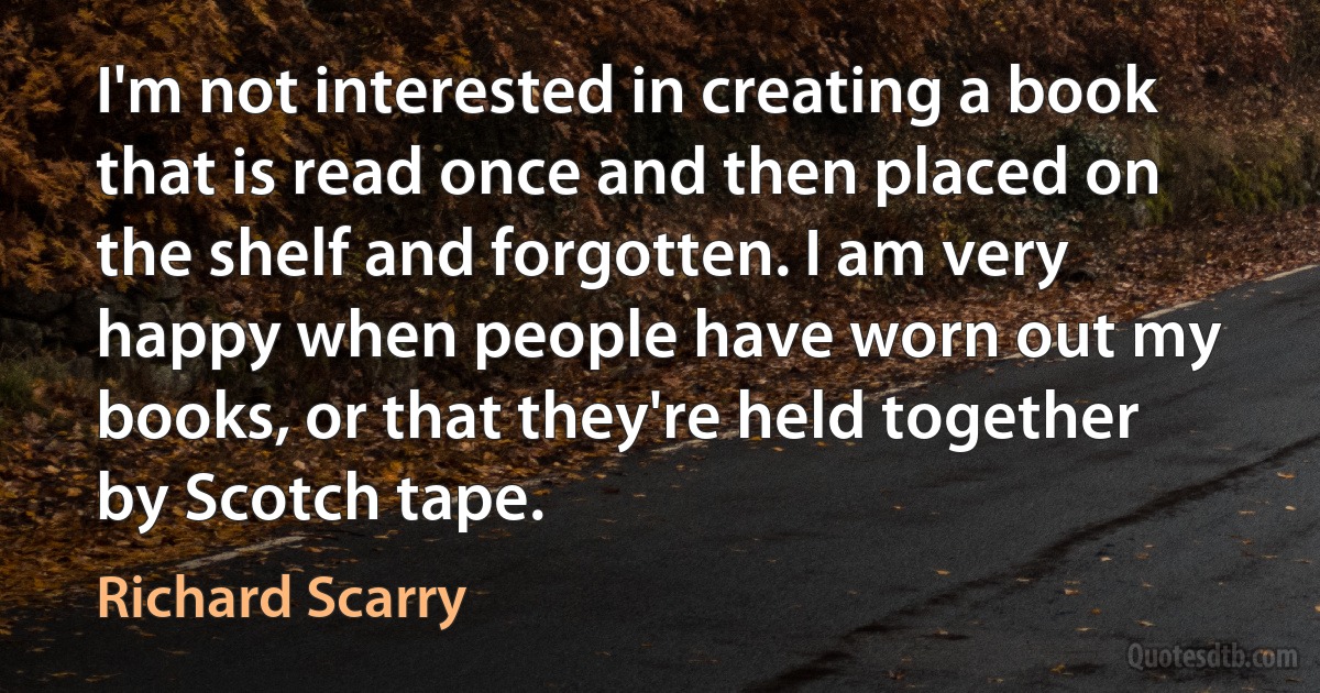 I'm not interested in creating a book that is read once and then placed on the shelf and forgotten. I am very happy when people have worn out my books, or that they're held together by Scotch tape. (Richard Scarry)