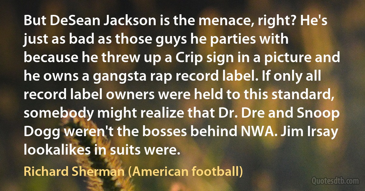 But DeSean Jackson is the menace, right? He's just as bad as those guys he parties with because he threw up a Crip sign in a picture and he owns a gangsta rap record label. If only all record label owners were held to this standard, somebody might realize that Dr. Dre and Snoop Dogg weren't the bosses behind NWA. Jim Irsay lookalikes in suits were. (Richard Sherman (American football))