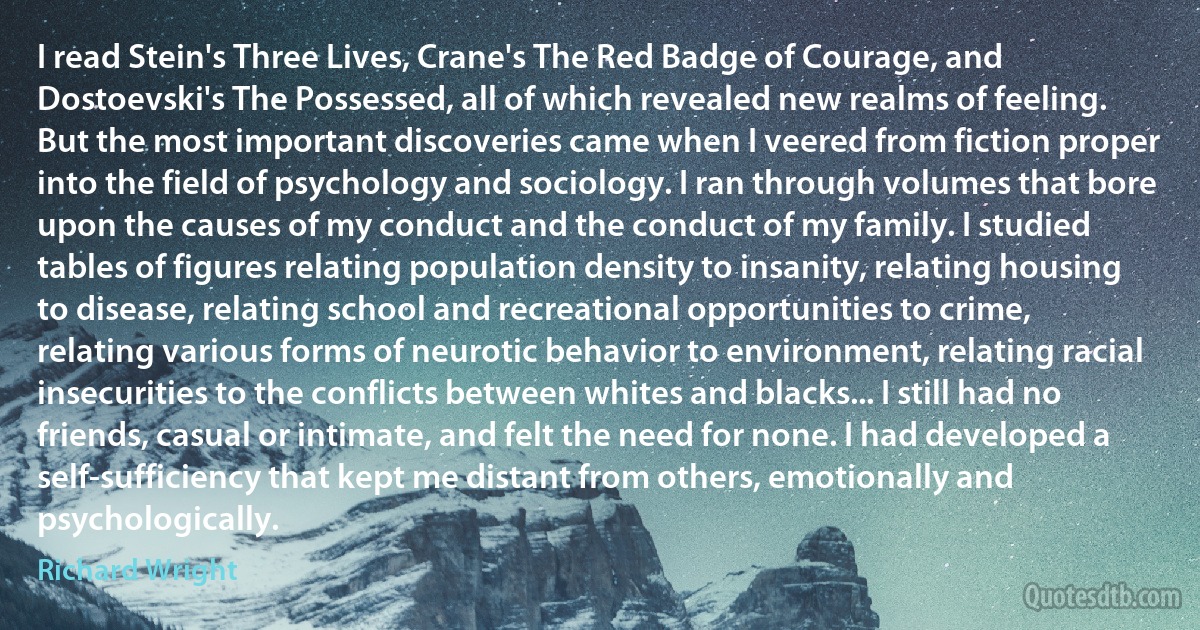 I read Stein's Three Lives, Crane's The Red Badge of Courage, and Dostoevski's The Possessed, all of which revealed new realms of feeling. But the most important discoveries came when I veered from fiction proper into the field of psychology and sociology. I ran through volumes that bore upon the causes of my conduct and the conduct of my family. I studied tables of figures relating population density to insanity, relating housing to disease, relating school and recreational opportunities to crime, relating various forms of neurotic behavior to environment, relating racial insecurities to the conflicts between whites and blacks... I still had no friends, casual or intimate, and felt the need for none. I had developed a self-sufficiency that kept me distant from others, emotionally and psychologically. (Richard Wright)