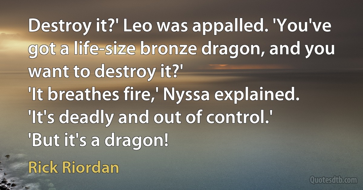 Destroy it?' Leo was appalled. 'You've got a life-size bronze dragon, and you want to destroy it?'
'It breathes fire,' Nyssa explained. 'It's deadly and out of control.'
'But it's a dragon! (Rick Riordan)