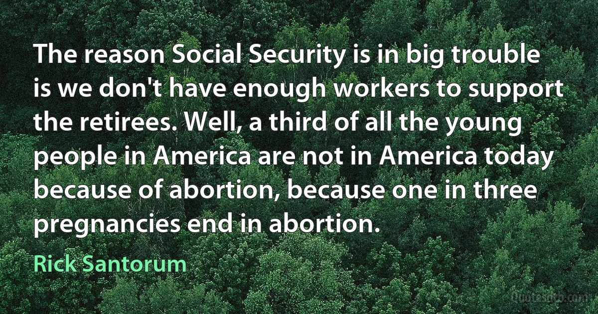 The reason Social Security is in big trouble is we don't have enough workers to support the retirees. Well, a third of all the young people in America are not in America today because of abortion, because one in three pregnancies end in abortion. (Rick Santorum)