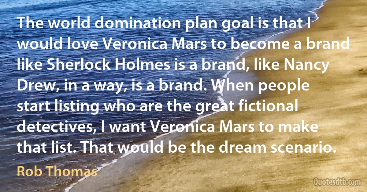 The world domination plan goal is that I would love Veronica Mars to become a brand like Sherlock Holmes is a brand, like Nancy Drew, in a way, is a brand. When people start listing who are the great fictional detectives, I want Veronica Mars to make that list. That would be the dream scenario. (Rob Thomas)