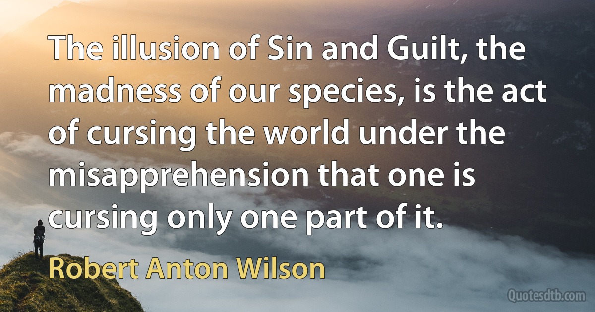 The illusion of Sin and Guilt, the madness of our species, is the act of cursing the world under the misapprehension that one is cursing only one part of it. (Robert Anton Wilson)