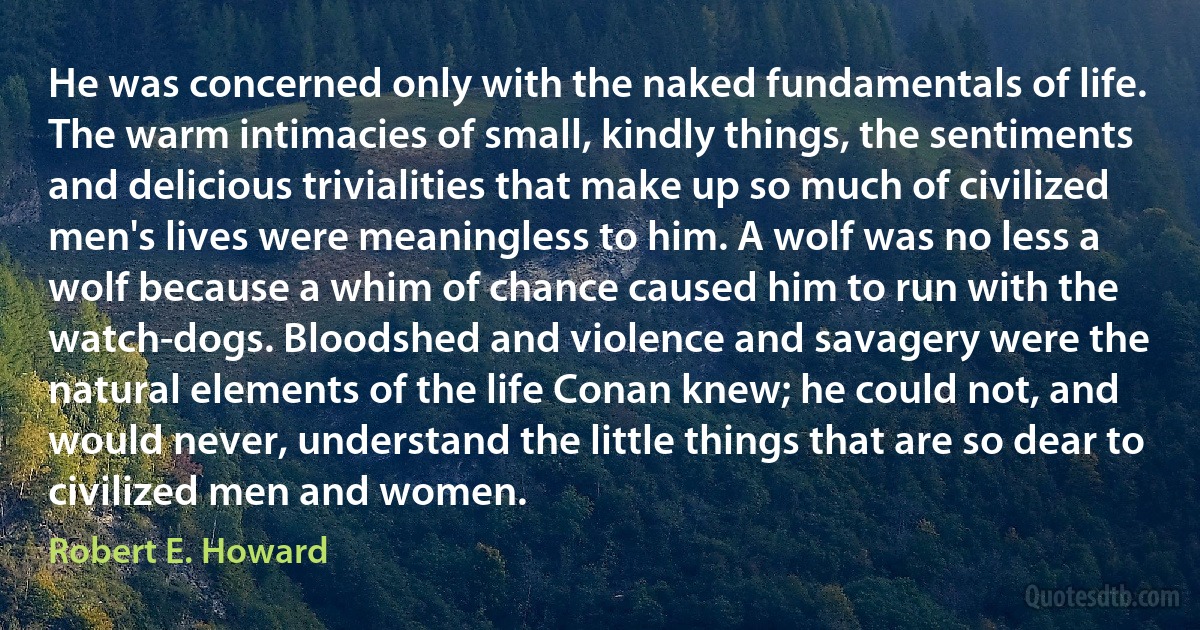 He was concerned only with the naked fundamentals of life. The warm intimacies of small, kindly things, the sentiments and delicious trivialities that make up so much of civilized men's lives were meaningless to him. A wolf was no less a wolf because a whim of chance caused him to run with the watch-dogs. Bloodshed and violence and savagery were the natural elements of the life Conan knew; he could not, and would never, understand the little things that are so dear to civilized men and women. (Robert E. Howard)