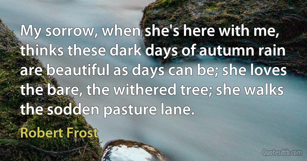 My sorrow, when she's here with me, thinks these dark days of autumn rain are beautiful as days can be; she loves the bare, the withered tree; she walks the sodden pasture lane. (Robert Frost)