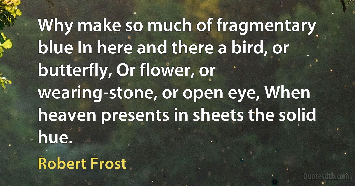 Why make so much of fragmentary blue In here and there a bird, or butterfly, Or flower, or wearing-stone, or open eye, When heaven presents in sheets the solid hue. (Robert Frost)