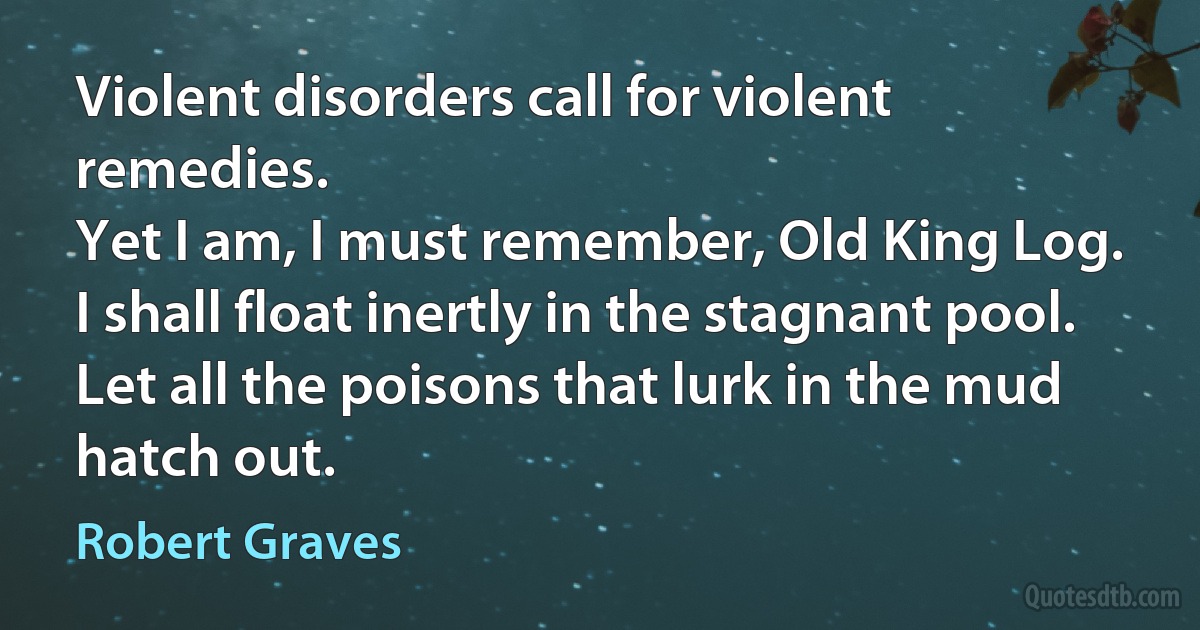 Violent disorders call for violent remedies.
Yet I am, I must remember, Old King Log.
I shall float inertly in the stagnant pool.
Let all the poisons that lurk in the mud hatch out. (Robert Graves)