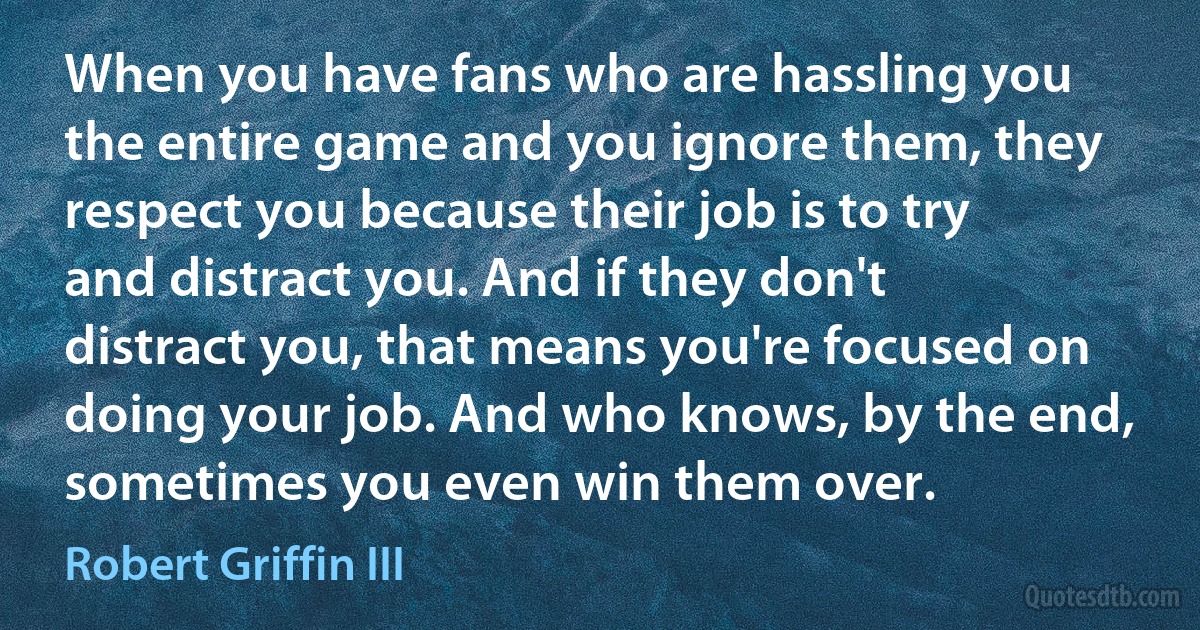 When you have fans who are hassling you the entire game and you ignore them, they respect you because their job is to try and distract you. And if they don't distract you, that means you're focused on doing your job. And who knows, by the end, sometimes you even win them over. (Robert Griffin III)