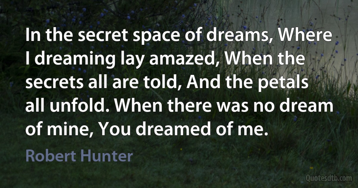 In the secret space of dreams, Where I dreaming lay amazed, When the secrets all are told, And the petals all unfold. When there was no dream of mine, You dreamed of me. (Robert Hunter)