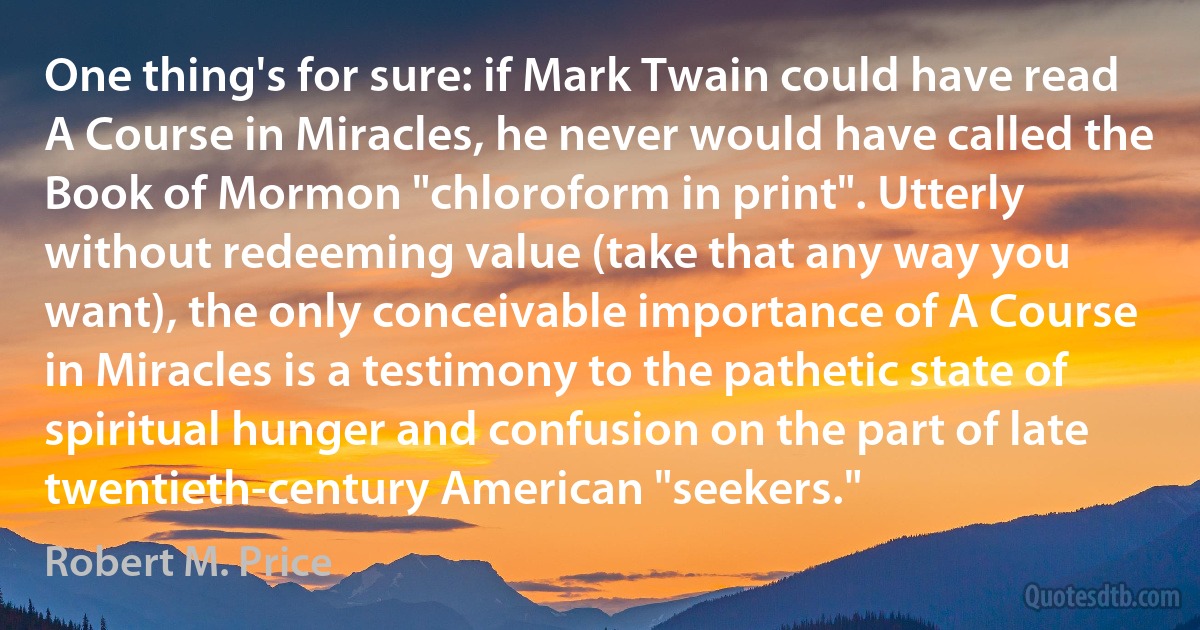 One thing's for sure: if Mark Twain could have read A Course in Miracles, he never would have called the Book of Mormon "chloroform in print". Utterly without redeeming value (take that any way you want), the only conceivable importance of A Course in Miracles is a testimony to the pathetic state of spiritual hunger and confusion on the part of late twentieth-century American "seekers." (Robert M. Price)