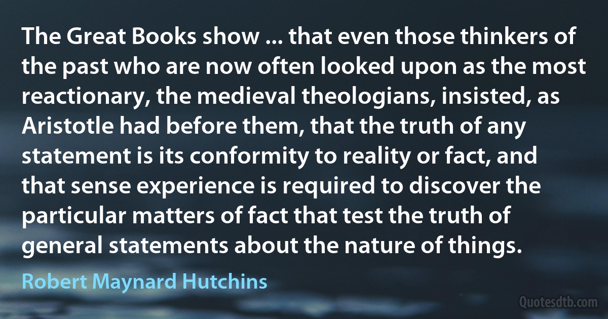 The Great Books show ... that even those thinkers of the past who are now often looked upon as the most reactionary, the medieval theologians, insisted, as Aristotle had before them, that the truth of any statement is its conformity to reality or fact, and that sense experience is required to discover the particular matters of fact that test the truth of general statements about the nature of things. (Robert Maynard Hutchins)