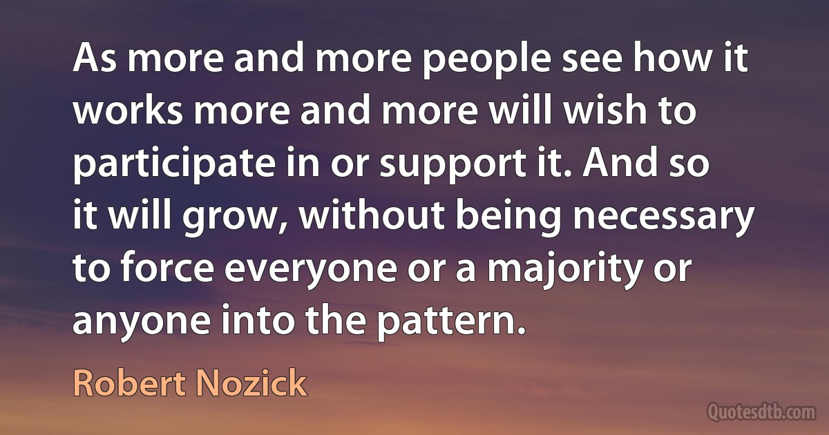 As more and more people see how it works more and more will wish to participate in or support it. And so it will grow, without being necessary to force everyone or a majority or anyone into the pattern. (Robert Nozick)