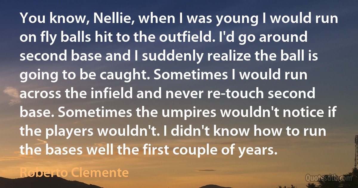 You know, Nellie, when I was young I would run on fly balls hit to the outfield. I'd go around second base and I suddenly realize the ball is going to be caught. Sometimes I would run across the infield and never re-touch second base. Sometimes the umpires wouldn't notice if the players wouldn't. I didn't know how to run the bases well the first couple of years. (Roberto Clemente)