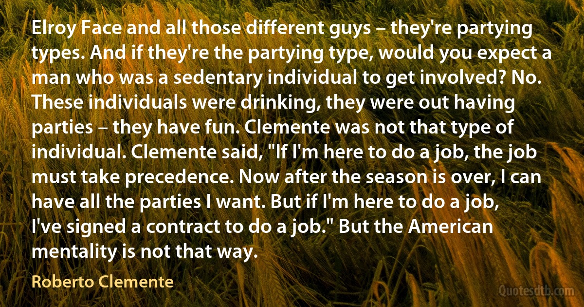 Elroy Face and all those different guys – they're partying types. And if they're the partying type, would you expect a man who was a sedentary individual to get involved? No. These individuals were drinking, they were out having parties – they have fun. Clemente was not that type of individual. Clemente said, "If I'm here to do a job, the job must take precedence. Now after the season is over, I can have all the parties I want. But if I'm here to do a job, I've signed a contract to do a job." But the American mentality is not that way. (Roberto Clemente)