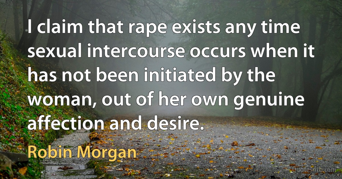 I claim that rape exists any time sexual intercourse occurs when it has not been initiated by the woman, out of her own genuine affection and desire. (Robin Morgan)