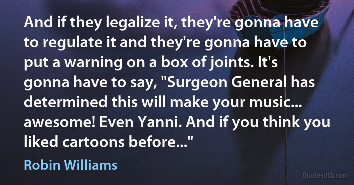 And if they legalize it, they're gonna have to regulate it and they're gonna have to put a warning on a box of joints. It's gonna have to say, "Surgeon General has determined this will make your music... awesome! Even Yanni. And if you think you liked cartoons before..." (Robin Williams)