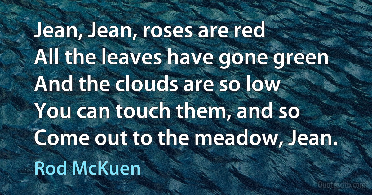 Jean, Jean, roses are red
All the leaves have gone green
And the clouds are so low
You can touch them, and so
Come out to the meadow, Jean. (Rod McKuen)