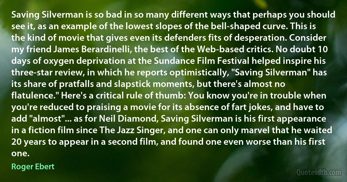 Saving Silverman is so bad in so many different ways that perhaps you should see it, as an example of the lowest slopes of the bell-shaped curve. This is the kind of movie that gives even its defenders fits of desperation. Consider my friend James Berardinelli, the best of the Web-based critics. No doubt 10 days of oxygen deprivation at the Sundance Film Festival helped inspire his three-star review, in which he reports optimistically, "Saving Silverman" has its share of pratfalls and slapstick moments, but there's almost no flatulence." Here's a critical rule of thumb: You know you're in trouble when you're reduced to praising a movie for its absence of fart jokes, and have to add "almost"... as for Neil Diamond, Saving Silverman is his first appearance in a fiction film since The Jazz Singer, and one can only marvel that he waited 20 years to appear in a second film, and found one even worse than his first one. (Roger Ebert)