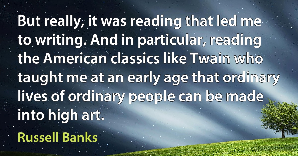 But really, it was reading that led me to writing. And in particular, reading the American classics like Twain who taught me at an early age that ordinary lives of ordinary people can be made into high art. (Russell Banks)