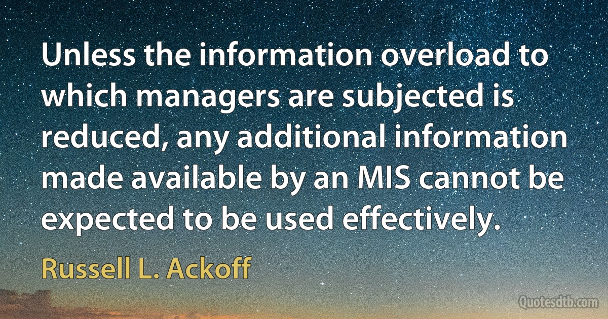 Unless the information overload to which managers are subjected is reduced, any additional information made available by an MIS cannot be expected to be used effectively. (Russell L. Ackoff)