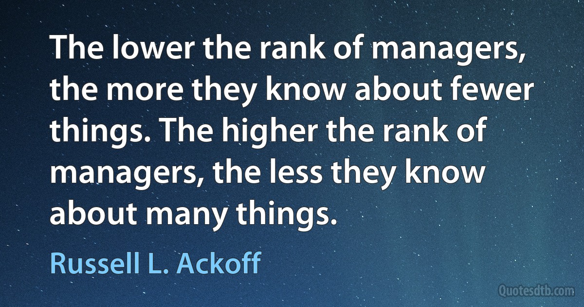 The lower the rank of managers, the more they know about fewer things. The higher the rank of managers, the less they know about many things. (Russell L. Ackoff)