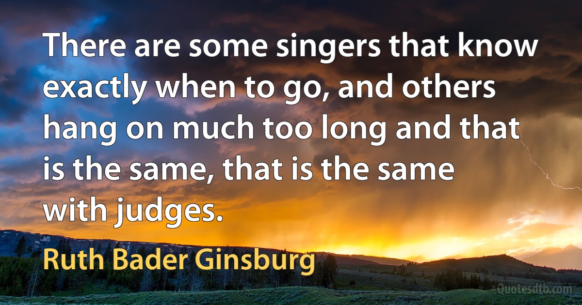 There are some singers that know exactly when to go, and others hang on much too long and that is the same, that is the same with judges. (Ruth Bader Ginsburg)