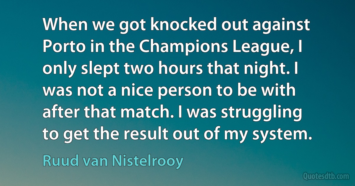 When we got knocked out against Porto in the Champions League, I only slept two hours that night. I was not a nice person to be with after that match. I was struggling to get the result out of my system. (Ruud van Nistelrooy)