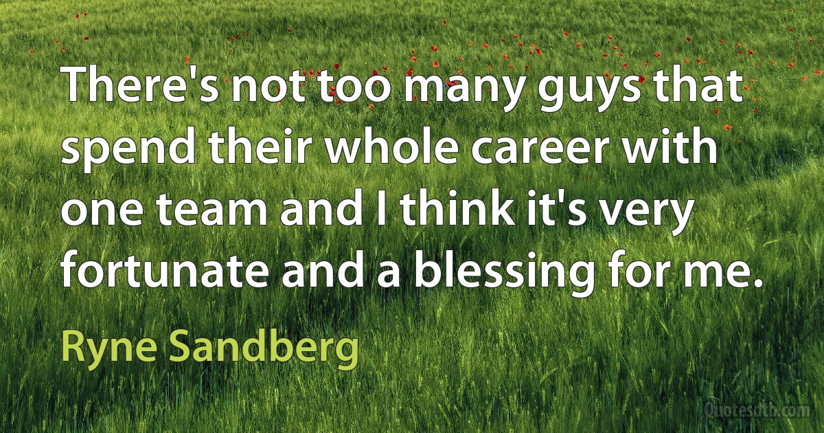 There's not too many guys that spend their whole career with one team and I think it's very fortunate and a blessing for me. (Ryne Sandberg)