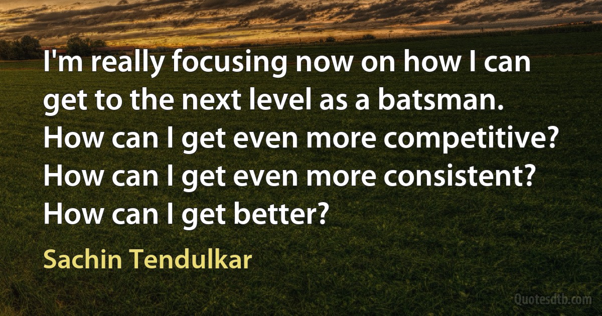 I'm really focusing now on how I can get to the next level as a batsman. How can I get even more competitive? How can I get even more consistent? How can I get better? (Sachin Tendulkar)