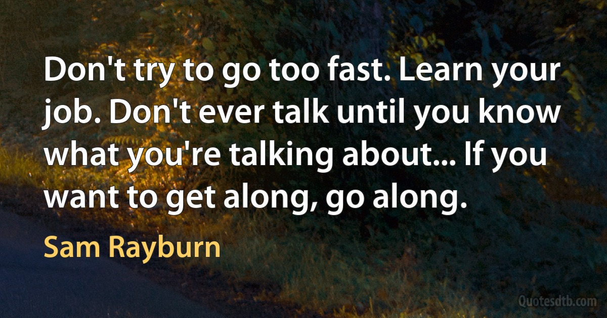 Don't try to go too fast. Learn your job. Don't ever talk until you know what you're talking about... If you want to get along, go along. (Sam Rayburn)