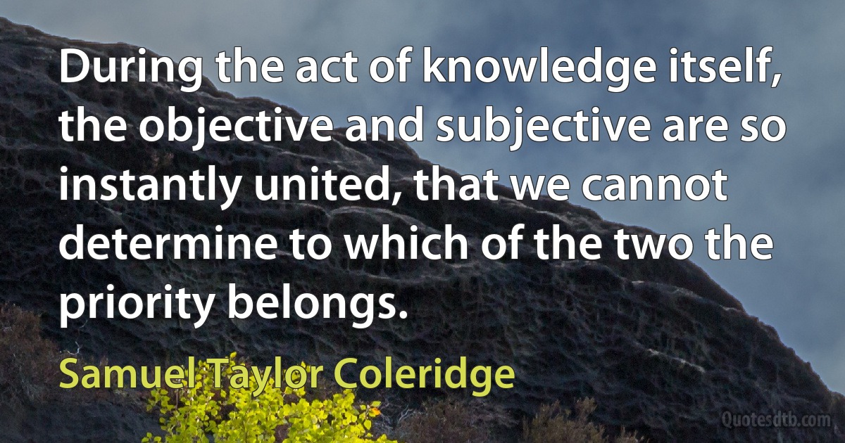 During the act of knowledge itself, the objective and subjective are so instantly united, that we cannot determine to which of the two the priority belongs. (Samuel Taylor Coleridge)