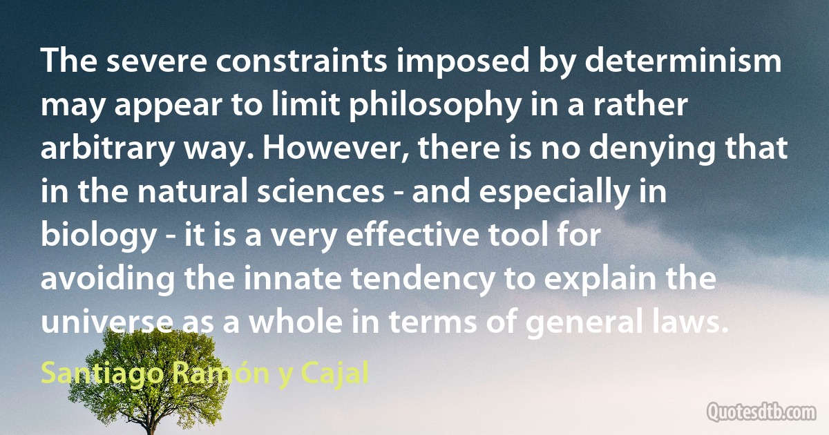 The severe constraints imposed by determinism may appear to limit philosophy in a rather arbitrary way. However, there is no denying that in the natural sciences - and especially in biology - it is a very effective tool for avoiding the innate tendency to explain the universe as a whole in terms of general laws. (Santiago Ramón y Cajal)