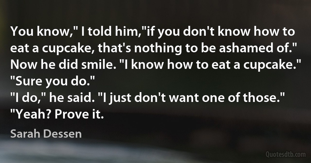 You know," I told him,"if you don't know how to eat a cupcake, that's nothing to be ashamed of."
Now he did smile. "I know how to eat a cupcake."
"Sure you do."
"I do," he said. "I just don't want one of those."
"Yeah? Prove it. (Sarah Dessen)