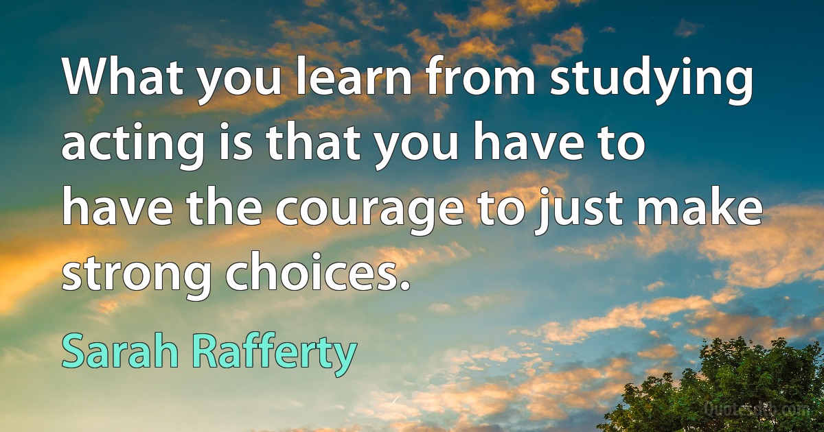 What you learn from studying acting is that you have to have the courage to just make strong choices. (Sarah Rafferty)