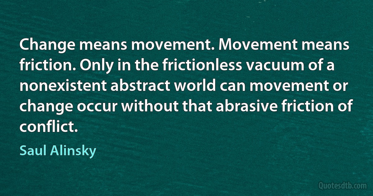 Change means movement. Movement means friction. Only in the frictionless vacuum of a nonexistent abstract world can movement or change occur without that abrasive friction of conflict. (Saul Alinsky)