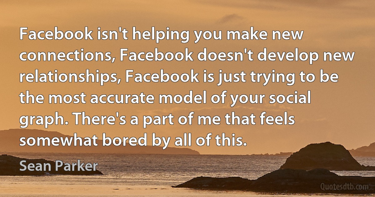 Facebook isn't helping you make new connections, Facebook doesn't develop new relationships, Facebook is just trying to be the most accurate model of your social graph. There's a part of me that feels somewhat bored by all of this. (Sean Parker)