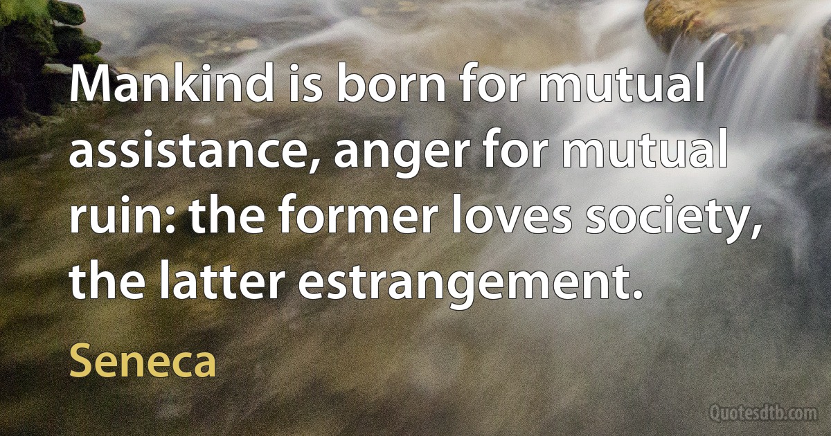 Mankind is born for mutual assistance, anger for mutual ruin: the former loves society, the latter estrangement. (Seneca)