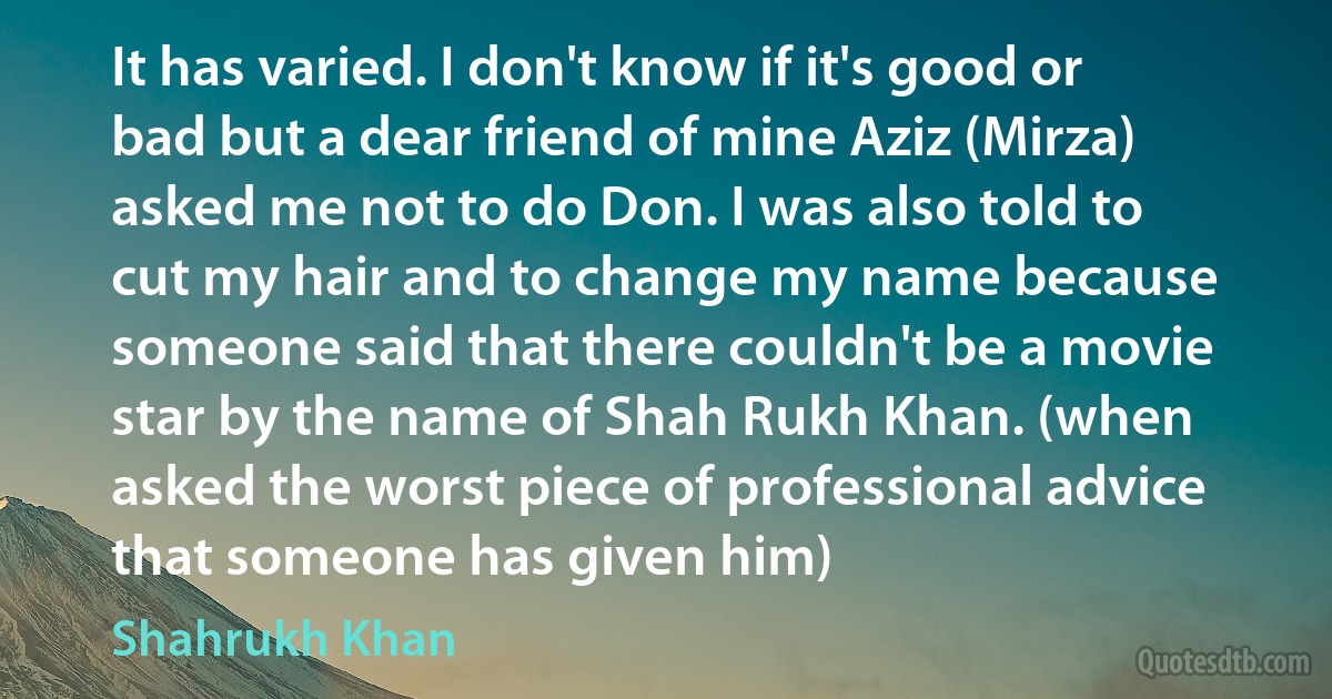 It has varied. I don't know if it's good or bad but a dear friend of mine Aziz (Mirza) asked me not to do Don. I was also told to cut my hair and to change my name because someone said that there couldn't be a movie star by the name of Shah Rukh Khan. (when asked the worst piece of professional advice that someone has given him) (Shahrukh Khan)