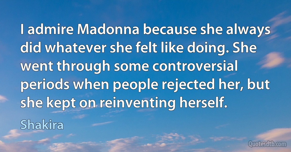 I admire Madonna because she always did whatever she felt like doing. She went through some controversial periods when people rejected her, but she kept on reinventing herself. (Shakira)