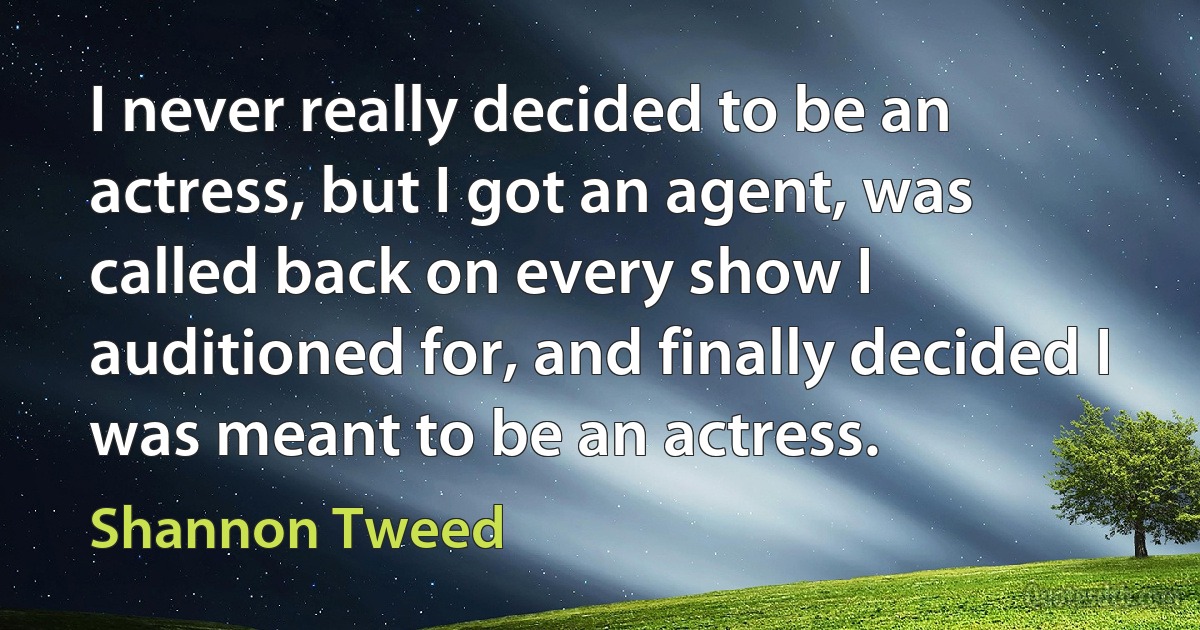 I never really decided to be an actress, but I got an agent, was called back on every show I auditioned for, and finally decided I was meant to be an actress. (Shannon Tweed)