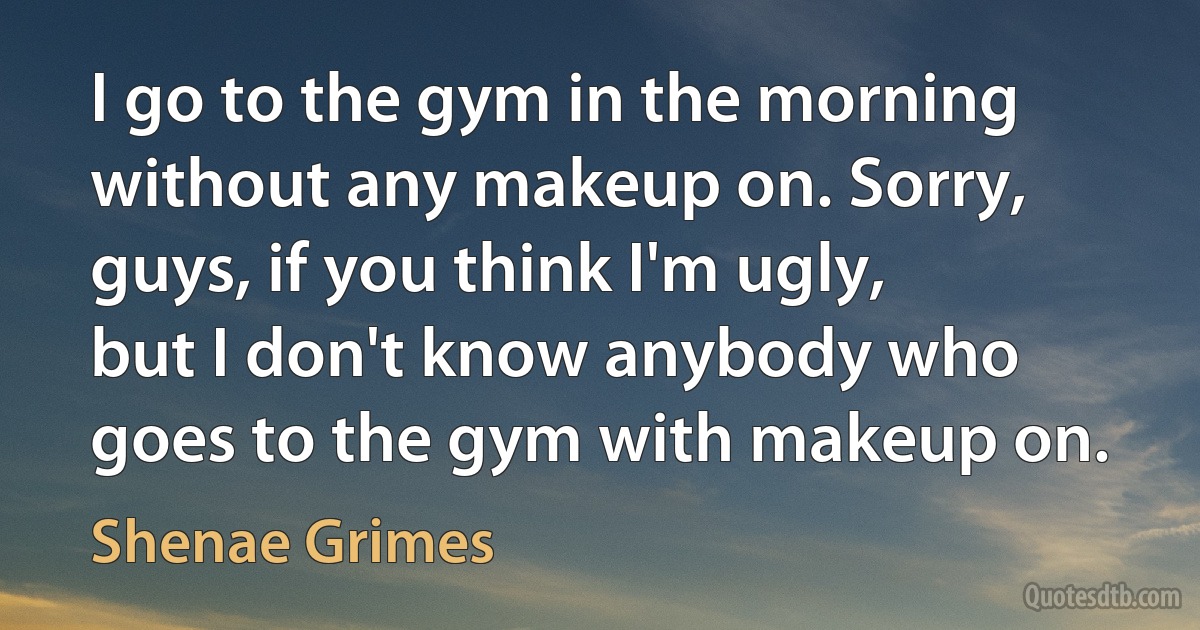 I go to the gym in the morning without any makeup on. Sorry, guys, if you think I'm ugly, but I don't know anybody who goes to the gym with makeup on. (Shenae Grimes)