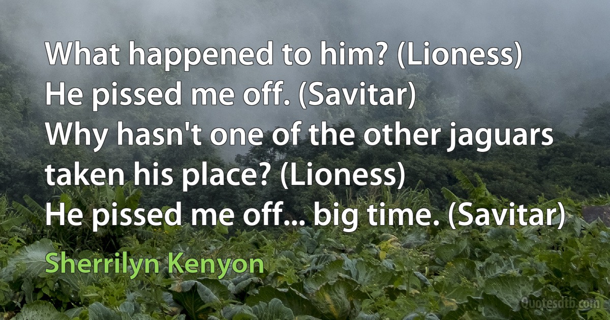 What happened to him? (Lioness)
He pissed me off. (Savitar)
Why hasn't one of the other jaguars taken his place? (Lioness)
He pissed me off... big time. (Savitar) (Sherrilyn Kenyon)