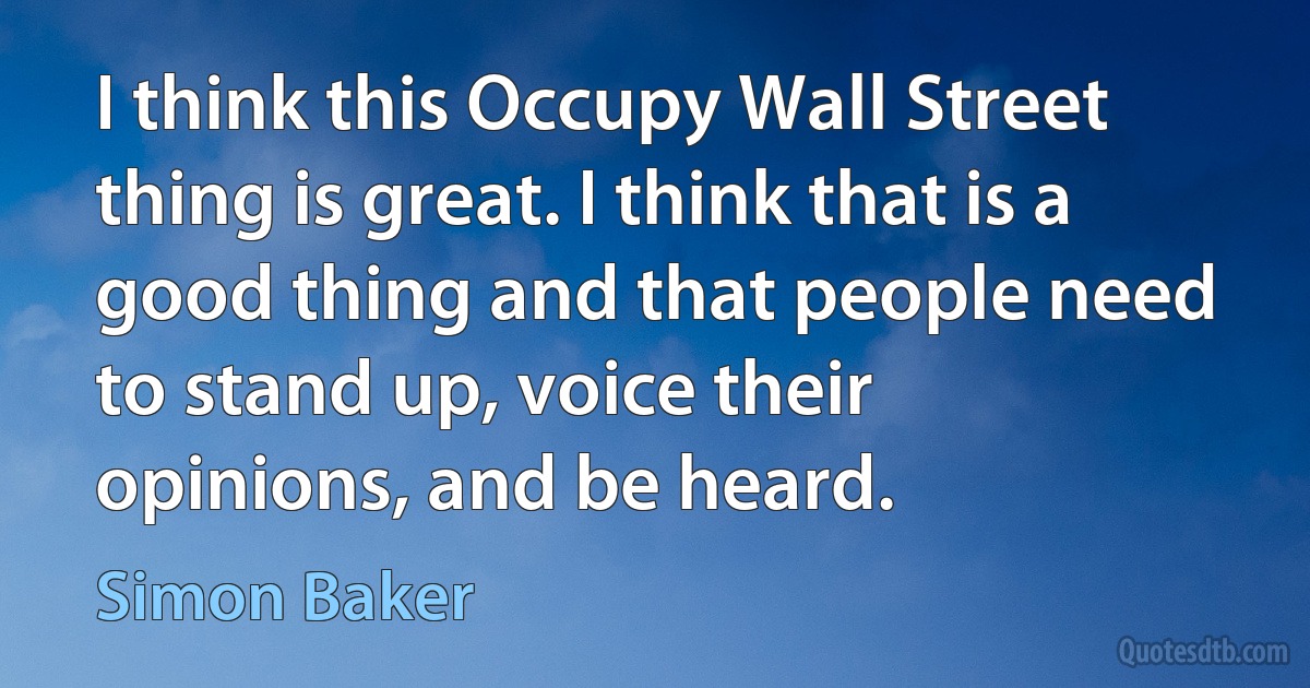 I think this Occupy Wall Street thing is great. I think that is a good thing and that people need to stand up, voice their opinions, and be heard. (Simon Baker)